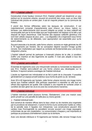 7
I.B.1. L’habitat collectif
Construction d’une hauteur minimum R+2, l’habitat collectif est disséminé un peu
partout sur la couronne urbaine, souvent en proximité des voies, avec un tissu bâti
individuel très proche en arrière plan. Il est en majorité présent sur la commune de
Poitiers.
Il prend des formes différentes selon les époques de construction. Il est
majoritairement composé d’appartements avec chacun, au mieux, balcon ou
terrasse. Les stationnements sont souvent intégrés au projet. Le tissu collectif est
remarquable tant par la forme bâtie que par l'organisation de l'espace où le bâti y est
disposé de façon discontinue. Cela favorise des espaces collectifs généreux s’ils
sont bien utilisés (espace de jeux, parc…) ou dégradés s’ils s’organisent sous forme
de stationnements ou de délaissés. Leur appropriation est essentielle pour qu’ils
soient utilisés.
Souvent associée à la densité, cette forme urbaine avoisine en règle générale les 40
à 70 logements par hectare. De sa conception dépend souvent l’image qu’elle
renvoie. Son implantation par rapport au contexte est fondamentale pour une bonne
intégration urbaine.
L’habitat collectif permet de participer à l’intensité urbaine de la ville, à condition
d’offrir une insertion et des logements de qualité. Il n’est pas adapté à tous les
contextes urbains.
I.B.2. L’habitat semi-collectif
Ensemble de logements avec une mitoyenneté verticale ou horizontale ne dépassant
pas R+2, l’habitat semi-collectif est une forme urbaine peu développée sur le
territoire. Il reprend certains avantages de l’habitat individuel.
L’accès au logement est individualisé et se fait à partir de la chaussée. Il possède
généralement un espace privatif extérieur sous forme de jardin ou de terrasse.
Avec 20 à 40 logements par hectare, cette forme urbaine renvoie une image moins
dense que l’habitat collectif. Elle participe cependant à intensifier la ville tout en
offrant des logements de qualité. Elle s’adapte à une majorité de contexte urbain à
condition de bien gérer les vis-à-vis avec les constructions riveraines.
I.B.3. L’habitat individuel
L’habitat individuel prend plusieurs formes. Globalement, c’est une maison avec
jardin privatif sur une parcelle de taille plus ou moins grande :
♦ l’habitat individuel isolé :
Soit construit de manière diffuse dans le tissu urbain ou de manière plus organisée
par la procédure de lotissement, il prend la forme d’une construction isolée au milieu
de la parcelle avec 4 façades non mitoyennes. Les constructions peuvent être
variées mais l'homogénéité du parcellaire renvoie souvent une image paysagère
uniformisée de par son implantation. La consommation d’espace y est importante et
participe au processus d’émiettement urbain sur le territoire.
Avec une densité inférieure à 15 logements par hectare, elle renvoie l’image d’une
 