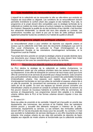 9
II. Les modalités du renouvellement urbain
L’objectif de la collectivité est de renouveler la ville sur elle-même aux endroits où
l’espace est sous-utilisé ou dégradé. Les conditions de ce renouvellement doivent
permettre d’améliorer le confort urbain des usagers et des habitants. Pour cela, le
programme et le projet doivent être compatibles avec la stratégie territoriale de la
collectivité en matière de mixité urbaine et surtout s’adapter au contexte dans lequel
ils s’insèrent. Respecter la qualité de vie des territoires et leur identité, c’est favoriser
leur attractivité résidentielle. La densité doit donc être adaptée au contexte. Les
constructions nouvelles qui voient le jour par le biais de cette politique doivent
également présenter toutes les conditions d’un habitat de qualité et attractif.
II.A. Un programme adapté aux politiques urbaines
Le renouvellement urbain a pour ambition de répondre aux objectifs urbains et
sociaux que la collectivité s’est fixée dans les documents stratégiques que sont le
Plan Local d’Urbanisme, en particulier le Projet d’Aménagement et de
Développement Durable et les orientations d’aménagement territoriales, et le
Programme Local de l’Habitat.
Tout projet doit donc prendre en compte la stratégie urbaine et sociale déclinée dans
ces documents pour chaque territoire. En particulier, les sites doivent faire l’objet
d’une analyse en lien avec les caractéristiques humaines du territoire.
II.A.1. Répondre aux objectifs spatiaux et urbains du PLU
Le PLU décline la stratégie de la collectivité en matière d’urbanisme. Le
renouvellement urbain est une politique prioritaire dans les secteurs disposant, ou
qui disposeront, d’une offre de transports en commun de haut niveau ainsi que d’une
offre de commerces et de services de proximité pour chaque territoire. Cela concerne
plus particulièrement les secteurs déjà équipés où existent des potentialités foncières
d’intensification urbaine. Ces espaces sont repérés dans les orientations
d’aménagement territoriales en tant que pôles de centralité et espaces urbains liés à
un pôle de proximité. Ils concentrent les commerces et services nécessaires à un
cadre de vie de qualité. Ce sont ces espaces qui doivent pouvoir connaître une
intensification urbaine en prenant en compte le contexte environnant. Ils doivent à la
fois pouvoir recevoir de nouveaux habitants et conforter l’offre de commerces, de
services et d’équipements. Les programmes doivent être adaptés à la stratégie
urbaine définie dans le PLU et les formes urbaines doivent s’ajuster à tous ces
contextes.
♦ En zone U1r :
Dans les pôles de proximité et de centralité, l’objectif est d’accueillir en priorité des
équipements, des commerces, des services et de l’habitat. Ainsi, les opérations
doivent pouvoir y accueillir des éléments manquant à l’intérieur de ce pôle :
commerces, équipements ou services. Le cas échéant, des immeubles collectifs
doivent offrir en rez-de-chaussée des locaux pour les accueillir. Au contraire, il n’est
pas souhaité la multiplication de services identiques si une offre importante est déjà
présente. Une analyse urbaine de ces sites doit permettre de répondre de façon
adaptée aux objectifs de mixité urbaine et fonctionnelle que la collectivité souhaite
 