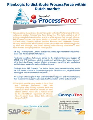 PlanLogic to distribute ProcessForce within
               Dutch market




 “ We are looking forward to be the service centre within The Netherlands foris full of
   nufacturing solution ProcessForce from CompuTec.
                                                          the
                                                              Dutch market
                                                                              the ma-

    process manufacturing enterprises and for a while we have had no such offering.
    With ProcessForce we now have a solution to strength our position within this ver-
    tical which is a competency of our business. We have deep knowledge of manu-
    facturing and together with ProcessForce we can provide real added value to ma-
    ny food and beverage, and plastic molding manufacturing companies…...said
    Hans Numan, Managing Director, PlanLogic B.V.
                                                                                 ”
    6th July , PlanLogic and CompuTec signed a partner agreement to distribute Pro-
    cessForce into the Dutch marketplace.

    PlanLogic operates a full service centre for the implementation and support of
    CMMS and ERP solutions, with the objective of working as the “trusted adviser”
    within their client base, creating efficient processes, complying with regulations
    and building a successful and profitable enterprise.

    PlanLogic is an SAP Business One partner, with a focus on manufacturing, and is
    the first partner outside of Poland to sign up for the distribution, implementation
    and support of the ProcessForce solution.

    An example of the depth of their commitment to CompuTec and ProcessForce is
    their investment in supporting the activity of localisation for the Dutch market.

   “The Dutch manufacturing market is andof Food
    and   Beverage    companies,
                                      full
                                             with
      PlanLogic’s deep industry expertise within this
      vertical and their attitude to become an early
      adopter partner, makes this a natural choice
      for the international expansion of Process-
            ”
      Force...…Martin Gore, Global Sales Director
      CompuTec S.A.
                                                             Computec SA | ul. Sikorskiego 9 |
                                                             66-200 Świebodzin | Poland |
                                                             701 800 SAP|
                 More information at our website        
                                                             tel. +48 68 38 188 08|
                                                             fax.+48 68 38 188 20 |
                                                             www.computec.pl
 