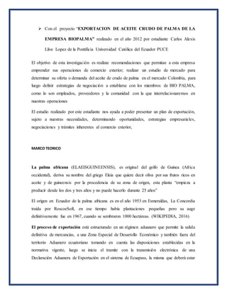  Con el proyecto “EXPORTACION DE ACEITE CRUDO DE PALMA DE LA
EMPRESA BIOPALMA” realizado en el año 2012 por estudiante Carlos Alexis
Llive Lopez de la Pontificia Universidad Católica del Ecuador PUCE
El objetivo de esta investigación es realizar recomendaciones que permitan a esta empresa
emprender sus operaciones de comercio exterior; realizar un estudio de mercado para
determinar su oferta o demanda del aceite de crudo de palma en el mercado Colombia, para
luego definir estrategias de negociación a entablarse con los miembros de BIO PALMA,
como lo son empleados, proveedores y la comunidad con la que interrelacionaremos en
nuestras operaciones
El estudio realizado por este estudiante nos ayuda a poder presentar un plan de exportación,
sujeto a nuestras necesidades, determinando oportunidades, estrategias empresariales,
negociaciones y trámites inherentes al comercio exterior,
MARCO TEORICO
La palma africana (ELAEISGUINEENSIS), es original del golfo de Guinea (Africa
occidental), deriva su nombre del griego Eleia que quiere decir oliva por sus frutos ricos en
aceite y de guineensis por la procedencia de su zona de origen, esta planta “empieza a
producir desde los dos y tres años y no puede hacerlo durante 25 años”
El origen en Ecuador de la palma africana es en el año 1953 en Esmeraldas, La Concordia
traída por RoscoeSoft, en ese tiempo había plantaciones pequeñas pero su auge
definitivamente fue en 1967, cuando se sembraron 1000 hectáreas. (WIKIPEDIA, 2016)
El proceso de exportación está estructurado en un régimen aduanero que permite la salida
definitiva de mercancías, a una Zona Especial de Desarrollo Económico y también fuera del
territorio Aduanero ecuatoriano tomando en cuenta las disposiciones establecidas en la
normativa vigente, luego se inicia el tramite con la transmisión electrónica de una
Declaración Aduanera de Exportación en el sistema de Ecuapass, la misma que deberá estar
 
