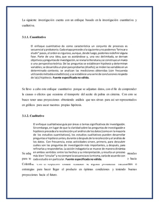La siguiente investigación cuenta con un enfoque basado en la investigación cuantitativa y
cualitativa.
3.1.1. Cuantitativo
Se llevo a cabo este enfoque cuantitativo porque se adjuntan datos, con el fin de comprender
la causas o efectos que ocasiona el transporte del aceite de palma en cisterna. Con esto se
busco tener unas proyecciones obteniendo análisis que nos sirvan para asi ser representados
en gráficos para sacar nuestras propias hipótesis.
3.1.2. Cualitativo
Se adapto un enfoque cualitativo porque se realizó un análisis de las estadísticas planteadas
para tener claro las ventajas y desventajas que nos trae transportar este producto hacia
Colombia. Con el respectivo estudio realizado se lograda profundizar mecanismos o
estrategias para hacer llegar el producto en óptimas condiciones y teniendo buenas
proyecciones hacia el futuro.
El enfoque cuantitativo da como característica un conjunto de procesos es
secuencial yprobatorio.Cadaetapaprecede alasiguiente ynopodemos“brincaro
eludir”pasos,el ordenesriguroso,aunque,desde luego,podemosredefiniralguna
fase. Parte de una idea, que va acotándose y, una vez delimitada, se derivan
objetivosypreguntasde investigación,se revisalaliteraturayse construyeunmarco
o una perspectiva teórica. De las preguntas se establecen hipótesis y determinan
variables;se desarrollaunplanparaprobarlas(diseño);se midenlasvariablesenun
determinado contexto; se analizan las mediciones obtenidas (con frecuencia
utilizandométodosestadísticos),yse establece unaserie de conclusionesrespecto
de la(s) hipótesis. Fuente especificada no válida.
El enfoque cualitativose guía por áreas o temas significativos de investigación.
Sinembargo,en lugar de que la claridadsobre las preguntasde investigacióne
hipótesisprecedaala recolecciónyel análisisde losdatos(comoen lamayoría
de los estudios cuantitativos), los estudios cualitativos pueden desarrollar
preguntase hipótesisantes,durante odespuésde larecolecciónyel análisisde
los datos. Con frecuencia, estas actividades sirven, primero, para descubrir
cuáles son las preguntas de investigación más importantes, y después, para
refinarlas y responderlas.La acción indagatoria se mueve de manera dinámica
en ambos sentidos: entre los hechos y su interpretación, y resulta un proceso
más bien“circular”y nosiempre lasecuenciaeslamisma,varíade acuerdocon
cada estudio en particular. Fuente especificada no válida.
 