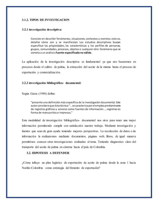 Consiste en describir fenómenos, situaciones,contextos y eventos; esto es,
detallar cómo son y se manifiestan. Los estudios descriptivos buscan
especificar las propiedades, las características y los perfiles de personas,
grupos, comunidades, procesos, objetos o cualquier otro fenómeno que se
someta a un análisis.Fuente especificada no válida.
“presenta una definición más específica de la investigación documental. Este
autorconsideraque éstatécnica “...secaracterizaporelempleopredominante
de registros gráficos y sonoros como fuentes de información...,registros en
forma de manuscritos e impresos,”
3.1.2. TIPOS DE INVESTIGACION
3.2.1 investigación descriptiva:
La aplicación de la investigación descriptiva es fundamental ya que nos basaremos en
procesos desde el cultivo de palma, la extracción del aceite de la misma hasta el proceso de
exportación y comercialización.
3.2.2 investigación bibliográfica- documental:
Según Garza (1988) define:
Esta modalidad de investigación bibliográfica- documental nos sirve para tener una mejor
información permitiendo cumplir con satisfacción nuestro trabajo. Mediante investigación y
fuentes que sean de gran ayuda teniendo mejores perspectivas. La recolección de datos o de
información la realizaremos mediante documentos, páginas web, libros, de igual manera
permitirnos conocer otras investigaciones realizadas al tema. Teniendo diagnostico claro del
transporte del aceite de palma en cisterna hacia el país de Colombia.
3.2. HIPOTESIS A DEFENDER
¿Cómo influye un plan logístico de exportación de aceite de palma desde la zona 1 hacia
Nariño-Colombia como estrategia del fomento de exportación?
 