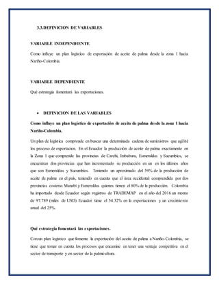 3.3.DEFINICION DE VARIABLES
VARIABLE INDEPENDIENTE
Como influye un plan logístico de exportación de aceite de palma desde la zona 1 hacia
Nariño-Colombia.
VARIABLE DEPENDIENTE
Qué estrategia fomentará las exportaciones.
 DEFINICION DE LAS VARIABLES
Como influye un plan logístico de exportación de aceite de palma desde la zona 1 hacia
Nariño-Colombia.
Un plan de logística comprende en buscar una determinada cadena de suministros que agilité
los proceso de exportacion. En el Ecuador la producción de aceite de palma exactamente en
la Zona 1 que comprende las provincias de Carchi, Imbabura, Esmeraldas y Sucumbíos, se
encuentran dos provincias que han incrementado su producción en un en los últimos años
que son Esmeraldas y Sucumbíos. Teniendo un aproximado del 59% de la producción de
aceite de palma en el país, teniendo en cuenta que el área occidental comprendida por dos
provincias costeras Manabí y Esmeraldas quienes tienen el 80% de la producción. Colombia
ha importado desde Ecuador según registros de TRADEMAP en el año del 2016 un monto
de 97.789 (miles de USD) Ecuador tiene el 54.32% en la exportaciones y un crecimiento
anual del 25%.
Qué estrategia fomentará las exportaciones.
Con un plan logístico que fomente la exportación del aceite de palma a Nariño-Colombia, se
tiene que tomar en cuenta los procesos que encamine en tener una ventaja competitiva en el
sector de transporte y en sector de la palmicultura.
 