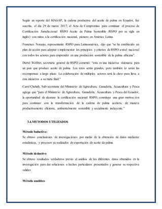Según un reporte del MAGAP, la cadena productiva del aceite de palma en Ecuador, fue
suscrita, el día 29 de marzo 2017, el Acta de Compromiso para continuar el proceso de
Certificación Jurisdiccional RSPO Aceite de Palma Sostenible (RSPO por su sigla en
inglés) con miras a la certificación nacional, pionero en América Latina.
Francisco Naranjo, representante RSPO para Latinoamérica, dijo que “se ha establecido un
plan de acción para adoptar e implementar los principios y criterios de RSPO a nivel nacional
con todos los actores para emprender en una producción sostenible de la palma africana”.
Darrel Webber, secretario general de RSPO comentó: “esta es una iniciativa visionaria para
un país que produce aceite de palma. Los retos serán grandes, pero también lo serán las
recompensas a largo plazo. La colaboración de múltiples actores será la clave para lleva a
esta iniciativa a su meta final.”
Carol Chehab, Sub-secretaria del Ministerio de Agricultura, Ganadería, Acuacultura y Pesca
agrega que “para el Ministerio de Agricultura, Ganadería, Acuacultura y Pesca del Ecuador,
la oportunidad de alcanzar la certificación nacional RSPO, constituye una gran motivación
para continuar con la transformación de la cadena de palma aceitera, de manera
productivamente eficiente, ambientalmente sostenible y socialmente incluyente.”
3.4.METODOS UTILIZADOS
Método Inductivo:
Se obtuvo conclusiones de investigaciones por medio de la obtención de datos mediante
estadísticas, y procesos ya realizados de exportación de aceite de palma.
Método deductivo
Se obtuvo resultados verdaderos previo al análisis de los diferentes datos obtenidos en la
investigación para dar soluciones a hechos particulares presentados y generar su respectiva
validez
Método analítico
 