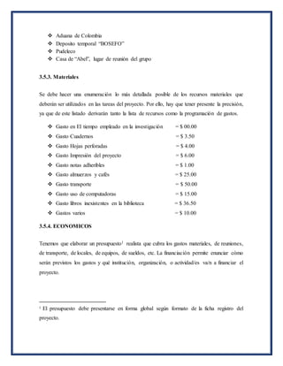  Aduana de Colombia
 Deposito temporal “BOSEFO”
 Pudeleco
 Casa de “Abel”, lugar de reunión del grupo
3.5.3. Materiales
Se debe hacer una enumeración lo más detallada posible de los recursos materiales que
deberán ser utilizados en las tareas del proyecto. Por ello, hay que tener presente la precisión,
ya que de este listado derivarán tanto la lista de recursos como la programación de gastos.
 Gasto en El tiempo empleado en la investigación = $ 00.00
 Gasto Cuadernos = $ 3.50
 Gasto Hojas perforadas = $ 4.00
 Gasto Impresión del proyecto = $ 6.00
 Gasto notas adheribles = $ 1.00
 Gasto almuerzos y cafés = $ 25.00
 Gasto transporte = $ 50.00
 Gasto uso de computadoras = $ 15.00
 Gasto libros inexistentes en la biblioteca = $ 36.50
 Gastos varios = $ 10.00
3.5.4. ECONOMICOS
Tenemos que elaborar un presupuesto1 realista que cubra los gastos materiales, de reuniones,
de transporte, de locales, de equipos, de sueldos, etc. La financiación permite enunciar cómo
serán previstos los gastos y qué institución, organización, o actividad/es va/n a financiar el
proyecto.
1
El presupuesto debe presentarse en forma global según formato de la ficha registro del
proyecto.
 