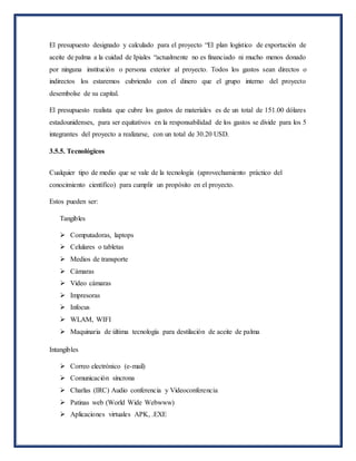 El presupuesto designado y calculado para el proyecto “El plan logístico de exportación de
aceite de palma a la cuidad de Ipiales “actualmente no es financiado ni mucho menos donado
por ninguna institución o persona exterior al proyecto. Todos los gastos sean directos o
indirectos los estaremos cubriendo con el dinero que el grupo interno del proyecto
desembolse de su capital.
El presupuesto realista que cubre los gastos de materiales es de un total de 151.00 dólares
estadounidenses, para ser equitativos en la responsabilidad de los gastos se divide para los 5
integrantes del proyecto a realizarse, con un total de 30.20 USD.
3.5.5. Tecnológicos
Cualquier tipo de medio que se vale de la tecnología (aprovechamiento práctico del
conocimiento científico) para cumplir un propósito en el proyecto.
Estos pueden ser:
Tangibles
 Computadoras, laptops
 Celulares o tabletas
 Medios de transporte
 Cámaras
 Video cámaras
 Impresoras
 Infocus
 WLAM, WIFI
 Maquinaria de última tecnología para destilación de aceite de palma
Intangibles
 Correo electrónico (e-mail)
 Comunicación síncrona
 Charlas (IRC) Audio conferencia y Videoconferencia
 Patinas web (World Wide Webwww)
 Aplicaciones virtuales APK, .EXE
 