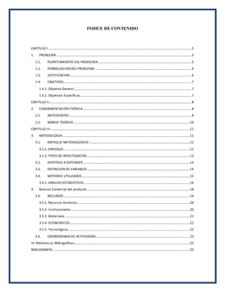 INDICE DE CONTENIDO
CAPITULO I.............................................................................................................................................................................5
1. PROBLEMA...................................................................................................................................................................5
1.1. PLANTEAMIENTO DEL PROBLEMA ................................................................................................................5
1.2. FORMULACION DEL PROBLEMA ....................................................................................................................6
1.3. JUSTIFICACION ..................................................................................................................................................6
1.4. OBJETIVOS..........................................................................................................................................................7
1.4.1. Objetivo General..............................................................................................................................................7
1.4.2. Objetivos Específicos ......................................................................................................................................7
CAPITULO II............................................................................................................................................................................8
2. FUNDAMENTACIÓN TEÓRICA...................................................................................................................................8
2.1. ANTEEDENTES ...................................................................................................................................................8
2.2. MARCO TEORICO ............................................................................................................................................10
CAPITULO III........................................................................................................................................................................11
3. METODOLOGIA .........................................................................................................................................................11
3.1. ENFOQUE METODOLOGICO .........................................................................................................................11
3.1.1. ENFOQUE........................................................................................................................................................11
3.1.2. TIPOS DE INVESTIGACION ............................................................................................................................13
3.2. HIPOTESIS A DEFENDER.................................................................................................................................13
3.3. DEFINICION DE VARIABLES ...........................................................................................................................14
3.4. METODOS UTILIZADOS ..................................................................................................................................15
3.4.1. ANALISIS ESTADISTICOS ...............................................................................................................................16
3. Balanza Comercial del producto............................................................................................................................18
3.5. RECURSOS ........................................................................................................................................................19
3.5.1. Recursos Humanos........................................................................................................................................20
3.5.2. Institucionales................................................................................................................................................20
3.5.3. Materiales.......................................................................................................................................................21
3.5.4. ECONOMICOS.................................................................................................................................................21
3.5.5. Tecnológicos...................................................................................................................................................22
3.6. CRONOGRAMA DE ACTIVIDADES.................................................................................................................23
IV. Referencias Bibliográficas...........................................................................................................................................25
BIBLIOGRAFÍA......................................................................................................................................................................25
 