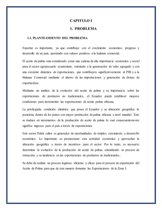 CAPITULO I
1. PROBLEMA
1.1. PLANTEAMIENTO DEL PROBLEMA
Exportar es importante, ya que contribuye con el crecimiento economico, progreso y
desarrollo de un pais, aportando con valores positivos a la balanza comercial.
El aceite de palma esta considerado como una cadena de alta importancia economíca y social
para el sector agropecuario ecuatoriano, orientada a la genereación de valor agregado y con
una creciente dinámica de exportaciones, que contribuyen significativamente al PIB y a la
Balanza Comercial mediante el ahorro de las importaciones y generación de divisas de
exportacióon.
Mediante un análisis de la evolución del aceite de palma y su importancia sobre las
exportaciones de productos no tradicionales, el Ecuador puede establecer mejores
condiciones para incrementar las exportaciones de aceite palma africana.
La privilegiada condición climática que posee el Ecuador y su ubicación geográfica lo
posiciona dentro de los países con mayor producción de palma africana a nivel mundial. Esto
se traduce en incrementos de la producción de aceite de palma lo cual consecuentemente
significa ingresos para el país a través de exportaciones.
Este sector Palmi cultor es generador de oportunidades de empleo, crecimiento y desarrollo
económico. Lo importante es promocionar esta actividad económica y aprovechar la
ubicación geográfica a través de incentivos para el sector. Por lo tanto, es necesario
determinar la evolución de la producción de aceite de palma, entendiendo su proceso de
extracción y su incidencia en las exportaciones de productos no tradicionales.
Se debe de realizar un proceso logístico eficiente y eficaz para el proceso de exportación del
Aceite de Palma para que de esta manera fomentar las Exportaciones de la Zona I.
 