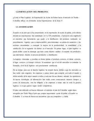 1.2.FORMULACION DEL PROBLEMA
¿Como el Plan Logístico de Exportación de Aceite de Palma hacia el mercado de Nariño –
Colombia influye en el fomento de las Exportaciones de la Zona I?.
1.3. JUSTIFICACION
Ecuador es un país que se ha caracterizado en la exportación de aceita de palma, en la última
década sus exportaciones han aumentado en 5 a 10% anualmente, el proyecto esta englobado
en encontrar una herramienta que ayude a la distribución del producto realizando un
procedimiento logístico que es imprescindible para determinar su cadena de suministro y las
acciones encaminadas a conseguir la mejora de la productividad, la rentabilidad y la
satisfacción de su segmento de clientes en el mercado. En primer lugar, el plan logístico se
puede definir como la estrategia que tiene como objetivo analizar el conjunto de actividades
que intervienen durante el proceso productivo y distribución.
La logística determina y coordina en forma óptima el producto correcto, el cliente correcto,
el lugar correcto y el tiempo correcto. Si asumimos que el rol del mercadeo es estimular la
demanda, el rol de la logística será precisamente satisfacerla.
De un tiempo para acá, la función logística ha tomado fuerza debido a que los mercados se
han vuelto más exigentes, las empresas y países tienen que competir con todo el mundo y
deben atender de la mejor manera a todos y cada uno de sus clientes, además, las apariciones
de nuevas tecnologías de información han traído como consecuencia menores tiempos y
costos de transacción, esto ha obligado a las empresas a tomar más en serio la gestión
logística si es que quieren seguir siendo competitivas.
El plan está enfocado en buscar eficiencia al exportar al país de Colombia según datos
arrogados por Trade Map el país que compra mayormente aceite de palma a Ecuador es
Colombia. Y se trata de buscar un mecanismo que sea competitivo y viable.
 