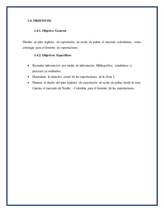 1.4. OBJETIVOS
1.4.1. Objetivo General
Diseñar un plan logístico de exportación de aceite de palma al mercado colombiano, como
estrategia para el fomento de exportaciones.
1.4.2. Objetivos Específicos
 Recaudar información por medio de información Bibliográfica, estadísticas y
procesos ya realizados.
 Determinar la situación actual de las exportaciones de la Zona I.
 Plantear el diseño del plan logístico de exportación de aceite de palma desde la zona
I hacías el mercado de Nariño – Colombia para el fomento de las exportaciones.
 