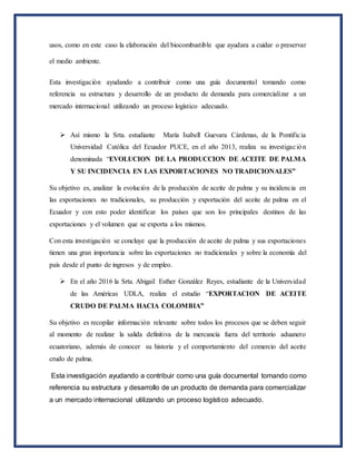 usos, como en este caso la elaboración del biocombustible que ayudara a cuidar o preservar
el medio ambiente.
Esta investigación ayudando a contribuir como una guía documental tomando como
referencia su estructura y desarrollo de un producto de demanda para comercializar a un
mercado internacional utilizando un proceso logístico adecuado.
 Así mismo la Srta. estudiante María Isabell Guevara Cárdenas, de la Pontificia
Universidad Católica del Ecuador PUCE, en el año 2013, realiza su investigación
denominada “EVOLUCION DE LA PRODUCCION DE ACEITE DE PALMA
Y SU INCIDENCIA EN LAS EXPORTACIONES NO TRADICIONALES”
Su objetivo es, analizar la evolución de la producción de aceite de palma y su incidencia en
las exportaciones no tradicionales, su producción y exportación del aceite de palma en el
Ecuador y con esto poder identificar los países que son los principales destinos de las
exportaciones y el volumen que se exporta a los mismos.
Con esta investigación se concluye que la producción de aceite de palma y sus exportaciones
tienen una gran importancia sobre las exportaciones no tradicionales y sobre la economía del
país desde el punto de ingresos y de empleo.
 En el año 2016 la Srta. Abigail Esther González Reyes, estudiante de la Universidad
de las Américas UDLA, realiza el estudio “EXPORTACION DE ACEITE
CRUDO DE PALMA HACIA COLOMBIA”
Su objetivo es recopilar información relevante sobre todos los procesos que se deben seguir
al momento de realizar la salida definitiva de la mercancía fuera del territorio aduanero
ecuatoriano, además de conocer su historia y el comportamiento del comercio del aceite
crudo de palma.
Esta investigación ayudando a contribuir como una guía documental tomando como
referencia su estructura y desarrollo de un producto de demanda para comercializar
a un mercado internacional utilizando un proceso logístico adecuado.
 