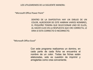 “ Microsoft Office Power Point” LOS UTILIZAREMOS DE LA SIGUIENTE MANERA: DENTRO DE LA DIAPOSITIVA HAY UN DIBUJO DE UN COLOR, ALREDEDOR DE ESTE HABRAN VARIOS NOMBRES, EL PEQUEÑO TENDRA QUE SELECCIONAR UNO DE ELLOS, AL HACER CLICK EN LA RESPUESTA QUE CRE CORRECTA, LE DIRA SI ESTA CORRECTO O INCORRECTO. “ Microsoft Office Excel” Con este programa realizamos un domino, en cada parte de cada ficha se encuentra el nombre de un color. Todas las fichas están elaboradas, solo es cuestión de imprimir y arreglarlas como crea conveniente.