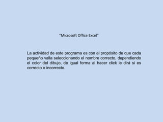 “ Microsoft Office Excel” La actividad de este programa es con el propósito de que cada pequeño valla seleccionando el nombre correcto, dependiendo el color del dibujo, de igual forma al hacer click le dirá si es correcto o incorrecto.