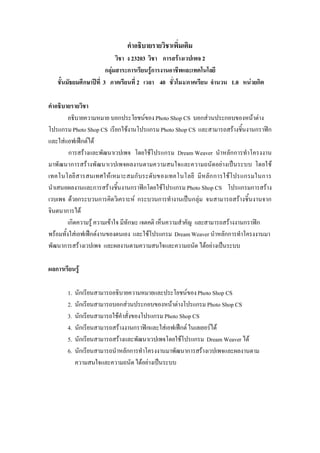 คําอธิบายรายวิชาเพิ่มเติม
วิชา ง 23203 วิชา การสรางเวปเพจ 2
กลุมสาระการเรียนรูการงานอาชีพและเทคโนโลยี
ชั้นมัธยมศึกษาปที่ 3 ภาคเรียนที่ 2 เวลา 40 ชั่วโมง/ภาคเรียน จํานวน 1.0 หนวยกิต
คําอธิบายรายวิชา
อธิบายความหมาย บอกประโยชนของPhoto ShopCS บอกสวนประกอบของหนาตาง
โปรแกรมPhoto ShopCS เรียกใชงานโปรแกรมPhoto Shop CS และสามารถสรางชิ้นงานกราฟก
และใสแอฟเฟกตได
การสรางและพัฒนาเวปเพจ โดยใชโปรแกรม Dream Weaver นําหลักการทําโครงงาน
มาพัฒนาการสรางพัฒนาเวปเพจผลงานตามความสนใจและความถนัดอยางเปนระบบ โดยใช
เทคโนโลยีสารสนเทศใหเหมาะสมกับระดับของเทคโนโลยี มีหลักการใชโปรแกรมในการ
นําเสนอผลงานและการสรางชิ้นงานกราฟกโดยใชโปรแกรม Photo Shop CS โปรแกรมการสราง
เวบเพจ ดวยกระบวนการคิดวิเคราะห กระบวนการทํางานเปนกลุม จนสามารถสรางชิ้นงานจาก
จินตนาการได
เกิดความรู ความเขาใจ มีทักษะ เจตคติ เห็นความสําคัญ และสามารถสรางงานกราฟก
พรอมทั้งใสเอฟเฟกตงานของตนเอง และใชโปรแกรม DreamWeaver นําหลักการทําโครงงานมา
พัฒนาการสรางเวปเพจ และผลงานตามความสนใจและความถนัด ไดอยางเปนระบบ
ผลการเรียนรู
1. นักเรียนสามารถอธิบายความหมายและประโยชนของPhoto Shop CS
2. นักเรียนสามารถบอกสวนประกอบของหนาตางโปรแกรม Photo ShopCS
3. นักเรียนสามารถใชคําสั่งของโปรแกรมPhoto ShopCS
4. นักเรียนสามารถสรางงานกราฟกและใสเอฟเฟกตในเลเยอรได
5. นักเรียนสามารถสรางและพัฒนาเวปเพจโดยใชโปรแกรม Dream Weaver ได
6. นักเรียนสามารถนําหลักการทําโครงงานมาพัฒนาการสรางเวปเพจและผลงานตาม
ความสนใจและความถนัดไดอยางเปนระบบ
 