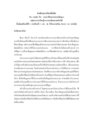 คําอธิบายรายวิชาเพิ่มเติม
วิชา ง 22201 วิชา งานกราฟกและนําเสนอขอมูล1
กลุมสาระการเรียนรูการงานอาชีพและเทคโนโลยี
ชั้นมัธยมศึกษาปที่ 2 ภาคเรียนที่ 1 เวลา 40 ชั่วโมง/ภาคเรียน จํานวน 1.0 หนวยกิต
คําอธิบายรายวิชา
ศึกษา คนควา วิเคราะห และอธิบายหลักการงานกราฟกและสรางงานนําเสนอขอมูล
การสรางสิ่งของเครื่องใชตามกระบวนการกราฟกการออกแบบภาพราง 3 มิติ หลักการเบื้องตนการ
สื่อสารขอมูล หลักการและวิธีแกปญหาดวยกระบวนการเทคโนโลยีสารสนเทศ คนหาขอมูลและ
ติดตอสื่อสาร หลักการใชโปรแกรมนําเสนองาน การใชเทคโนโลยีอยางสรางสรรค การ
แกปญหา การคนหาขอมูลและการติดตอสื่อสาร การใชซอฟตแวรระบบ ซอฟตแวรประยุกตดาน
การคํานวณ
นํากระบวนการเทคโนโลยีมาประยุกตใชในการสรางสรรคสิ่งของเครื่องใช อยางปลอดภัย
และมีหลักการออกแบบโดยถายทอดความคิดของวิธีการเปนภาพราง 3 มิติ หรือภาพฉาย เพื่อ
นําไปสูการสรางตนแบบของสิ่งของเครื่องใชหรือถายทอดความคิดของวิธีการ เปนแบบจําลอง
ความคิดและการรายงานผล โดยนําเสนอผานโปรแกรมนําเสนอ การใสขอความ การตกแตง
ขอความ กําหนดรูปแบบการนําเสนอผลงาน โดยใชกระบวนการคนหาขอมูลมาประยุกตใชอยาง
เหมาะสมเลือกใชเทคโนโลยีอยางสรางสรรค และแกปญหาหรือตอบสนองความตองการในงานที่
สราง สืบคนขอมูลและใชโปรแกรมเรียกคนขอมูลอยางเหมาะสม นําซอฟตแวรระบบและ
ซอฟตแวรประยุกตดานการคํานวณมาใชใหเหมาะสมกับงาน ดวยกระบวนการคิดวิเคราะห
กระบวนการทํางานเปนกลุม และกระบวนการแกปญหา
สรางชิ้นงานอยางสรางสรรค มีคุณธรรมและจริยธรรมในการใชอินเตอรเน็ต ใช
เทคโนโลยีอยางสรางสรรค ตอชีวิต สังคม สิ่งแวดลอม คนหาขอมูลและติดตอสื่อสารผาน
เครือขายคอมพิวเตอรอยางมีคุณธรรมและจริยธรรม และมีการจัดการเทคโนโลยีดวยการลดการใช
ทรัพยากรหรือเลือกใชเทคโนโลยีดวยการลดใชทรัพยากร หรือเลือกใชเทคโนโลยีที่ไมมีผลกระทบ
ตอสิ่งแวดลอม
 
