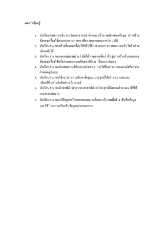 ผลการเรียนรู
1. นักเรียนสามารถอธิบายหลักการงานกราฟกและสรางงานนําเสนอขอมูล การสราง
สิ่งของเครื่องใชตามกระบวนการกราฟกการออกแบบภาพราง 3 มิติ
2. นักเรียนสามารถสรางสิ่งของเครื่องใชหรือวิธีการ ตามกระบวนการเทคโนโลยี อยาง
ปลอดภัยได
3. นักเรียนสามารถออกแบบภาพราง 3 มิติได ภาพฉายเพื่อนําไปสูการสรางตนแบบของ
สิ่งของเครื่องใชหรือถายทอดความคิดของวิธีการ เปนแบบจําลอง
4. นักเรียนสามารถนําเสนอผานโปรแกรมนําเสนอ การใสขอความ การตกแตงขอความ
กําหนดรูปแบบ
5. นักเรียนสามารถใชกระบวนการคนหาขอมูลมาประยุกตใชอยางเหมาะสมและ
เลือกใชเทคโนโลยีอยางสรางสรรค
6. นักเรียนสามารถนําซอฟตแวรระบบและซอฟตแวรประยุกตดานการคํานวณมาใชให
เหมาะสมกับงาน
7. นักเรียนสามารถแกปญหาหรือตอบสนองความตองการในงานที่สราง สืบคนขอมูล
และใชโปรแกรมเรียกคนขอมูลอยางเหมาะสม
 