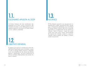 10
Un Centro Histórico de Lima revitalizado inte-
gralmente: en lo físico, social y económico; ple-
namente articulado a Lima Metropolitana en los
aspectos espacial y funcional. Un Centro Históri-
co vivo, cultural y sostenible.
El objetivo principal es la revitalización del CHL,
definiendo lineamientos para consolidar y poner
en valor su Paisaje Urbano Histórico, entendido
como una estratificación de valores de distintas
épocas y significados. Se busca transformar el
CHL en un Centro Metropolitano de carácter his-
tórico y cultural.
El Plan Maestro permitirá una recuperación or-
denada de la ciudad, siguiendo los ejes, estrate-
gias y lineamientos planteados. Se consolidará
el Paisaje Urbano Histórico del CHL sin que ello
represente un congelamiento de las dinámicas
urbanas. Todo lo contrario: creará las condi-
ciones para que surjan nuevas oportunidades
de inversión en vivienda, comercio y servicios,
creando nuevos puestos de trabajo y dinami-
zando la economía.
ESCENARIO APUESTA AL 2029
OBJETIVO GENERAL
ALCANCE
1.1.
1.2.
1.3.
 