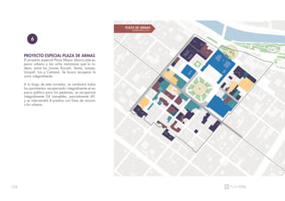 102
PROYECTO ESPECIAL PLAZA DE ARMAS
El proyecto especial Plaza Mayor abarca este es-
pacio urbano y las ocho manzanas que lo ro-
dean, entre los jirones Áncash, Santa, Lampa,
Ucayali, Ica y Camaná. Se busca recuperar la
zona integralmente.
A lo largo de este corredor, se cambiará todos
los pavimentos recuperando integralmente el es-
pacio público para los peatones, se recuperará
integralmente 24 inmuebles, parcialmente 49,
y se intervendrá 8 predios con fines de renova-
ción urbana.
6
 