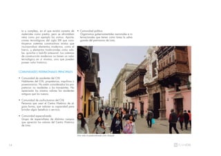14
to y complejo, en el que existía carestía de
materiales como piedra, pero se afrontaban
retos como por ejemplo los sismos. Aporta-
ciones tecnológicas del siglo XIX que cons-
tituyeron sistemas constructivos mixtos que
incorporaban elementos modernos, como el
hierro, y elementos tradicionales como ado-
be, quincha o ladrillo artesanal. Los sistemas
de construcción modernos no tienen un valor
tecnológico en sí mismos, sino que pueden
poseer valor histórico.
COMUNIDADES PATRIMONIALES PRINCIPALES
• Comunidad de residentes del CHL
Habitantes del CHL: propietarios, inquilinos o
posesionarios. No están considerados los pro-
pietarios no residentes o los transeúntes. No
apreciarán los mismos valores los residentes
antiguos que los nuevos.
• Comunidad de usufructuarios del CHL
Personas que usan el Centro Histórico de al-
guna forma, que valoran su capacidad para
brindar algún beneficio o servicio.
• Comunidad especializada
Grupo de especialistas de distintos campos
que aprecian los valores del Centro Histórico
de Lima.
• Comunidad política
Organismos gubernamentales nacionales e in-
ternacionales que tienen como tarea la salva-
guarda del patrimonio de Lima.
Una vista al peatonalizado jirón Ucayali
 
