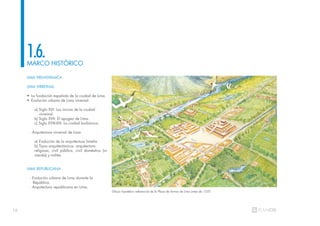 16
MARCO HISTÓRICO
1.6.
LIMA PREHISPÁNICA
LIMA VIRREINAL
• La fundación española de la ciudad de Lima.
• Evolución urbana de Lima virreinal.
a) Siglo XVI: Los inicios de la ciudad
virreinal.
b) Siglo XVII: El apogeo de Lima.
c) Siglo XVIII-XIX: La ciudad borbónica.
- Arquitectura virreinal de Lima
a) Evolución de la arquitectura limeña
b) Tipos arquitectónicos: arquitectura
religiosa, civil pública, civil doméstica (vi-
vienda) y militar.
LIMA REPUBLICANA
- Evolución urbana de Lima durante la
República.
- Arquitectura republicana en Lima.
Dibujo hipotético referencial de la Plaza de Armas de Lima antes de 1535
 
