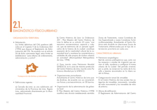 20
ORGANIZACIÓN TERRITORIAL
• Delimitación
Los límites definitivos del CHL quedaron defi-
nidos en el Capítulo V de la Ordenanza 062
(1994) que dispuso el Reglamento de Admi-
nistración del CHL. De acuerdo con el artículo
26 de dicho instrumento legal, estos límites se
establecieron “para efectos de ordenamiento,
administración y control”.
• Definiciones vigentes
a) Cercado de Lima: es una subdivisión ad-
ministrativa de la Provincia de Lima, Región
Lima, administrada directamente por la Muni-
cipalidad Provincial.
DIAGNÓSTICO FÍSICO-URBANO
2.1.
b) Centro Histórico de Lima: La Ordenanza
201 - Plan Maestro del Centro Histórico de
Lima lo define en su artículo 25 como “una
estructura socioeconómica, espacial y cultu-
ral, que da testimonio de un período signifi-
cativo de la historia de la ciudad, constituye
expresión de la creatividad cultural de la co-
munidad local y mantiene las características y
calidades de vida propias de núcleos urbanos
en actividad” (Municipalidad Metropolitana
de Lima, 1998).
c) Zona inscrita como Patrimonio Mundial
(UNESCO): es la zona de máxima protección
del Centro Histórico de Lima, inscrita como Pa-
trimonio Mundial por la UNESCO.
• Organizaciones sociourbanas
Actualmente el Centro Histórico de Lima pue-
de dividirse, de acuerdo con sus característi-
cas físicas y socioeconómicas, en 28 barrios.
• Organización de la administración de gobier-
no local
El Plan Maestro del Centro Histórico (1998)
modificó esta división estableciendo veintidós
Zonas de Tratamiento, nueve Corredores de
Uso Especializado y nueve Corredores Turísti-
co-Monumentales. Actualmente, el Centro His-
tórico está dividido en diecinueve Zonas de
Tratamiento diferenciadas por el tipo de in-
tervención prioritaria en cada una.
CARACTERÍSTICAS URBANAS
• Patrimonio arqueológico
Red de caminos prehispánicos que, junto con
las acequias o canales de irrigación que ser-
vían al valle, ayudaron a configurar la trama
urbana de la ciudad. Del período virreinal,
por su parte, se conservan los restos de la mu-
ralla y tajamar encontrados en la ribera sur
del río Rímac.
• Categorización actual de inmuebles
En el Centro Histórico de Lima existen tres ca-
tegorías de inmuebles: monumento, inmueble
de valor monumental y los inmuebles de valor
de entorno.
• Alturas de edificación
El Reglamento de Administración del Centro
Yuxtaposición de distintas jurisdicciones 21%
 