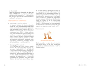 22
Alta polución de aire y ruído
c) Electricidad
Según la información disponible del censo del
2007, el 98.92 % de las viviendas particulares
del Cercado de Lima y el 96.73 % de las del dis-
trito del Rímac disponen de alumbrado eléctrico
mediante la red pública.
CARACTERÍSTICAS AMBIENTALES
• Áreas verdes y espacios públicos
Los espacios públicos, las áreas verdes y los
árboles de valor monumental son parte de los
valores universales excepcionales que consti-
tuyen el Paisaje Urbano Histórico del CHL El
déficit de superficie verde, el uso de especies
inadecuadas para el CHL y la baja arboriza-
ción, particularmente en espacios públicos, no
contribuye a mejorar su habitabilidad, sino
todo lo contrario: el déficit cuantitativo impide
mitigar la intensa polución, mientras que el dé-
ficit cualitativo conlleva a la escasez de espa-
cios urbanos que mejoren la calidad de vida
de los ciudadanos y revitalicen el CHL.
• Zonas geográficas naturales
El 75% del área del Centro Histórico presen-
ta suelos de buena capacidad de carga (su-
periores a 3 kg/cm2). El 15% del área del
Centro Histórico presenta suelos de regular ca-
pacidad de carga (de 1.5 a 3 kg/cm2), ubi-
cados en un sector de Barrios Altos hasta la
av. Grau. El 10% restante tiene suelos de baja
capacidad de carga (inferior a 1.5 kg/cm2)
concentrados en el extremo oeste del Centro
Histórico de Lima hacia la av. Alfonso Ugar-
te. El Centro Histórico de Lima se encuentra en
su mayor parte dentro de la Zona I, que “está
conformada por los afloramientos rocosos, los
estratos de grava coluvial-aluvial de los pies de
las laderas que se encuentran a nivel superfi-
cial o cubiertos por un estrato de material fino
de poco espesor”. Además, se identifican dos
zonas en la ribera sur del río Rímac (Puente
del Ejército y Martinete) que corresponden a la
Zona III, “conformada en su mayor parte por
los depósitos de suelos finos y arenas de gran
espesor que se encuentran en estado suelto”.
• Contaminación
El plan considera tres tipos de contaminación
que afectan al CHL. la del aire, la del ruido
producido por el tránsito vehicular, y la de los
residuos sólidos.
21%
 