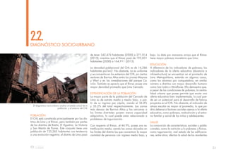 23
POBLACIÓN
El CHL está constituido principalmente por los dis-
tritos de Lima y el Rímac, pero también por partes
de los distritos de Breña, El Agustino, La Victoria
y San Martín de Porres. Este conjunto tiene una
población de 125,265 habitantes con tendencia
a una evolución negativa: el distrito de Lima pasó
de tener 342,476 habitantes (2000) a 271,814
(2015); mientras que el Rímac pasó de 195,851
habitantes (2000) a 164,911 (2015).
La densidad poblacional del CHL es de 14,286
habitantes por km2. No obstante, no es uniforme
y se concentra en los extremos del CHL, en ciertos
sectores de Barrios Altos entre los jirones Maynas
y Wari y en las inmediaciones del parque Ca-
rrión. También se aprecia que el Rímac posee una
mayor densidad promedio que Lima Cercado.
ESTRATIFICACIÓN DE LA POBLACIÓN
La mayor parte de la población del Cercado de
Lima es de estrato medio y medio bajo, a par-
tir de su ingreso per cápita, siendo el 36.8%
y 33.2% del total respectivamente. Las zonas
más densas de Barrios Altos y las cercanas a
los límites distritales poseen menor capacidad
adquisitiva, lo cual puede estar relacionado a
problemas de tugurización.
Con respecto al Rímac, el 44.9%, posee una es-
tratificación media, siendo las zonas ubicadas en
los límites del distrito las que concentran la mayor
cantidad de personas con ingreso medio bajo, y
DIAGNÓSTICO SOCIO-URBANO
2.2.
bajo. La data por manzana arroja que el Rímac
tiene mayor pobreza monetaria que Lima.
EDUCACIÓN
A diferencia de los indicadores de pobreza, los
indicadores de la oferta educativa (docencia e
infraestructura) se encuentran en el promedio de
Lima Metropolitana, estando en algunos casos,
como los alumnos por computadora, en similar
número a distritos con mayor desarrollo humano
como San Isidro o Miraflores. Ello demuestra que,
a pesar de las condiciones de pobreza, la centra-
lidad urbana que posee permite que exista una
oferta educativa bien implementada, lo cual pue-
de ser un potencial para el desarrollo de futuros
proyectos en el CHL. No obstante, el indicador de
atraso escolar es mayor al promedio, lo que po-
dría deberse a factores sociales ajenos a la oferta
educativa, como pobreza, malnutrición y el entor-
no familar y social de los niños y adolescentes.
SALUD
La conjunción de características sociales y pobla-
cionales, como la nutrición y/o pobreza; y físicas,
como tugurización, mal estado de las edificacio-
nes, entre otros; afectan la salud de los residentes
El diagnóstico socio-urbano analiza el estado actual de la
poblaciòn y el entorno del CHL
 