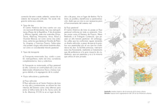 27
conexión de este a oeste; además, carece de un
sistema de transporte unificado. No existe inte-
gración entre esos sistemas.
• Tipos de vías
El Centro Histórico de Lima cuenta con una
vía nacional (Evitamiento), tres vías metropoli-
tanas (Paseo de la República, 9 de diciembre
y Alfonso Ugarte), siete vías arteriales (Grau,
Tacna, Abancay, Amazonas, Arica, Brasil y
Guzmán Blanco), así como varias vías colec-
toras, entre las que destacan Nicolás de Piéro-
la, Uruguay, y Francisco Pizarro. Todas estas
vías poseen cargas vehiculares bastante altas,
así como un considerable tránsito peatonal.
• Tipos de transporte
a) Transporte motorizado: bus, combi o coas-
ter; metropolitano; metro de Lima; corredores
complementarios; taxis y colectivos.
b) Transporte no motorizado: el flujo peatonal
es alto, ciclovías sin continuidad vial y con una
deteriorada infraestructura física y tramos inse-
guros debido a la segregación de la ciudad.
• Flujos vehiculares y peatonales
a) Flujo vehicular
El flujo vehicular en el Centro Histórico de Lima
es muy alto y contaminante; se utilizan las vías
internas del Damero como rutas alternas para
evitar el tráfico tanto de la Av. Tacna como de
la Av. Abancay. El CHL no es un lugar de trán-
sito o de paso, sino un lugar de destino. Por lo
tanto, es posible y beneficiosa su peatonaliza-
ción, dado que sus vías no son necesarias para
el funcionamiento del sistema vial.
b) Flujo peatonal
El Centro Histórico de Lima no posee un flujo
peatonal uniforme en toda su extensión. Exis-
ten zonas como el Damero de Pizarro, Mesa
Redonda o el Triángulo Comercial, que po-
seen un alto tránsito peatonal. Sin embargo,
las calles que las conforman siguen teniendo
un diseño vehicular, a pesar de que en la prác-
tica son peatonales por el uso que los ciuda-
danos les dan. Es factible entonces, intervenir
esas vías físicamente, mediante un tratamiento
que dé preferencia a la gran mayoría de ciu-
dadanos, que son peatones y no a la minoría
que utiliza el auto privado.
Izquierda: Análisis histórico de la evolución de la trama urbana
Derecha: Impacto de la segmentación del CHL en las dinámicas urbanas.
 