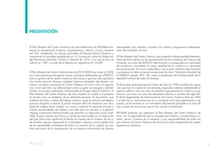 3
El Plan Maestro del Centro Histórico de Lima elaborado por PROLIMA pro-
mueve la recuperación histórica, arquitectónica, urbana, social y humana
del CHL, respetando los valores asociados al Paisaje Urbano Histórico y
cumpliendo el mandato establecido en la Convención sobre la Protección
del Patrimonio Mundial, Cultural y Natural de 1972, a la cual el Perú se
adhirió en 1981 a través de la Resolución Legislativa N° 23349.
El Plan Maestro del Centro Histórico de Lima 2019-2029 (con visión al 2035)
es un documento que recoge los nuevos conceptos elaborados por UNESCO
para la gestión de los centros históricos del mundo y que han sido aplicados
con mucho éxito en diversas ciudades históricas alrededor del planeta. Los
nuevos conceptos reconocen el Centro Histórico de Lima como un espacio
vivo, en el que tanto sus edificaciones como su gente se conjugan y retroali-
mentan de manera indisoluble conformando el Paisaje Urbano Histórico. El
Plan Maestro del Centro Histórico de Lima revalora la ciudad y la presenta
al mundo como un emblema de la identidad peruana. El documento, que
sintetiza dos años y medio de trabajo continuo, pone en práctica estrategias
precisas dirigidas a revertir la actual situación del CHL mediante una recu-
peración integral de la ciudad, con miras a impulsar la inversión privada y
nuevas oportunidades de trabajo y de vida para los vecinos, y a generar
mejores condiciones habitacionales que permitan un desarrollo social soste-
nible. El gran impacto económico y social que será visible con la aplicación
del plan para Lima significará la fuente de riqueza de los limeños de hoy y
de mañana, porque repercutirá en el bienestar colectivo y en la satisfacción
de las necesidades inmediatas de todos los usuarios de la ciudad, que po-
drán participar de la recuperación de un espacio dinamizado de manera
responsable, más amable y acorde a los valores y exigencias contemporá-
neas del ciudadano de hoy.
El Plan Maestro del Centro Histórico que presenta la Municipalidad Metropo-
litana de Lima cuenta con las aprobaciones de los ministerios de Cultura y de
Vivienda, así como de UNESCO Internacional y corresponde a la necesidad
de actualizar y ensamblar la nueva realidad de la ciudad y su necesidad
de conservación. El turismo sostenible es hoy la gran industria que reconoce
y promueve el valor universal excepcional de Lima, Patrimonio Mundial de
la UNESCO desde 1991. Ello viene acompañado del fortalecimiento de la
identidad cultural de todos los limeños.
El último plan realizado para el Centro de Lima en 1998 consideró las urgen-
cias que tuvo la ciudad en ese entonces, logrando ordenar notablemente el
espacio público. Hoy son otros los desafíos que presenta la ciudad y su pa-
trimonio, así como son otras las demandas urbanas y sociales del siglo XXI.
El último Reglamento de Administración del Centro Histórico data de 1994
y si bien fue un instrumento que en su momento sirvió para gestionarlo y res-
catarlo, se ha tornado en un instrumento difícilmente aplicable a la Lima de
hoy, a pesar de las normas que lo han venido actualizando.
PROLIMA presenta con optimismo el Plan Maestro del Centro Histórico de
Lima, con la seguridad de que su recuperación histórica, arquitectónica, ur-
bana, social y humana es un derecho y una responsabilidad de todos los
que sentimos el Centro Histórico de Lima como parte inseparable de nuestra
experiencia cotidiana.
PRESENTACIÓN
 