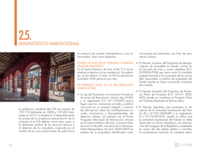 32
La población residente del CHL ha pasado de
158 718 habitantes en 2000 a 128 403 habi-
tantes en 2015. La tendencia al despoblamiento
ha producido la progresiva precarización de la
vivienda en el CHL debido, entre otras cosas, a
la deficiente calidad de los servicios básicos y
al deterioro de los inmuebles, originado por el
cambio de los usos tradicionales de suelo hacia
DIAGNÓSTICO HABITACIONAL
2.5.
el comercio de carácter metropolitano y usos re-
lacionados, tales como depósitos.
ESTADO ACTUAL DE LA VIVIENDA Y HABITABI-
LIDAD DEL ENTORNO
En el Centro Histórico de Lima, el 60.71% de los
predios se dedican al uso residencial. Sin embar-
go, en los últimos 15 años, el CHL ha perdido en
promedio 2000 personas por año.
FACTIBILIDAD LEGAL DE LA RECUPERACIÓN
HABITACIONAL
• La Ley de Promoción a la Inversión Privada en
Acciones de Renovación Urbana (Ley N°696
y su reglamento D.S. N°11-95-MTC) busca
lograr que las inversiones privada y pública
concurran en un proceso integral y continuo
de intervención sobre las manifestaciones so-
ciales, económicas y físicoambientales del
deterioro urbano. Un ejemplo fue el Primer
Programa Municipal de Renovación Urbana
en el Centro Histórico de Lima, Conjunto Habi-
tacional La Muralla, iniciativa de la Municipa-
lidad Metropolitana de Lima (2003-2007) en
predios de su propiedad identificados como
microzonas de tratamiento con fines de reno-
vación urbana.
• El Decreto Supremo del Programa de destugu-
rización de inmuebles en estado ruinoso en
el Cercado de Lima y zonas aledañas (D.S.
N°038-96-PCM) que tiene como fin trasladar
progresivamente a los ocupantes de los inmue-
bles tugurizados a predios de propiedad del
Estado donde se hayan construido proyectos
de vivienda.
• El Decreto Supremo del Programa de Proyec-
tos Piloto de Vivienda (D.S. N°019- 2002-
MTC) donde se constituyó el Proyecto Piloto
de Vivienda Martinete en Barrios Altos.
• El Decreto Legislativo que promueve la efi-
ciencia de la actividad empresarial del Esta-
do (D.L. N°1031-2008-MEF y su reglamento
D.S. N°176-2010-EF), donde se indica que
la actividad empresarial del Estado se debe
desarrollar en forma subsidiaria, con autoriza-
ción del Congreso de la República y sustentada
en razón del alto interés público o manifies-
ta conveniencia nacional, en cualquier sector
Casa de la Columna
 