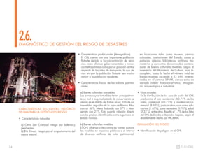 34
CARACTERÍSTICAS DEL CENTRO HISTÓRICO
DE LIMA PARA LA GESTIÓN DEL RIESGO
• Características naturales
a) Cerro San Cristóbal: riesgo por laderas y
pendientes.
b) Río Rímac: riesgo por el angostamiento del
cauce natural.
DIAGNÓSTICO DE GESTIÓN DEL RIESGO DE DESASTRES
2.6.
• Características poblacionales (demográficas)
El CHL cuenta con una importante población
flotante debido a la concentración de servi-
cios como oficinas gubernamentales y comer-
cio metropolitano como por su posición central
respecto de las rutas de transporte, lo que de-
riva en que la población flotante sea mucho
mayor a la población residente.
• Características físicas de los valores patrimo-
niales
a) Bienes culturales inmuebles
Las zonas cuyos inmuebles tienen principalmen-
te un mal o muy mal estado de conservación se
ubican en el distrito del Rímac en un 50% de sus
inmuebles, seguidas de la zona de Barrios Altos
con un 48%, Mesa Redonda con 37% y Mon-
serrate con 21%. Esto guarda relación directa
con los predios identificados como tugurios o en
estado ruinoso.
b) Bienes culturales muebles
El CHL alberga colecciones de bienes cultura-
les muebles en espacios públicos o al interior
de diversos edificios de valor patrimonial,
en locaciones tales como museos, centros
culturales, instituciones del Estado, casas y
palacios, iglesias, bibliotecas, archivos, mo-
nasterios y conventos denominados contene-
dores de bienes culturales muebles. Según el
inventario del Ministerio de Cultura, aún in-
completo, hasta la fecha el número total de
bienes muebles asciende a 43 690, inventa-
riados en el sistema SINAR, siendo estos de
variada índole: histórico-artístico, etnográfi-
co, arqueológico e industrial.
• Usos actuales
En la distribución de los usos de suelo del CHL
predomina el uso residencial (60.71% de los
lotes), comercial (20.71%) y residencial/co-
mercial (8.65%), junto a otros usos como edu-
cación (1.67%), zona recreativa (0.76%), salud
(0.33 %), entre otros. Resalta el 1.7% de los lotes
del CHL dedicados a depósitos ilegales, según el
levantamiento hecho por PROLIMA.
EVALUACIÓN DEL RIESGO
• Identificación de peligros en el CHL
Incendio en la casa Giacoletti
 