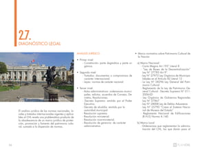 36
DIAGNÓSTICO LEGAL
2.7.
El análisis jurídico de las normas nacionales, lo-
cales y tratados internacionales vigentes y aplica-
bles al CHL revela una problemática producto de
la obsolescencia de un marco jurídico de protec-
ción, promoción y fomento del patrimonio cultu-
ral, sumado a la dispersión de normas.
ANÁLISIS JURÍDICO
• Primer nivel:
- Constitución: parte dogmática y parte or-
gánica.
• Segundo nivel:
- Tratados: documentos o compromisos de
carácter internacional.
- Leyes: normas de carácter nacional.
• Tercer nivel:
- Actos administrativos: ordenanzas munici-
pales, edictos, acuerdos de Consejo, De-
cretos, Resoluciones.
- Decreto Supremo: emitido por el Poder
Ejecutivo.
- Decreto de alcaldía: emitido por la
autoridad municipal.
- Resolución suprema.
- Resolución ministerial.
- Resolución vice-ministerial.
- Resolución de gerencia: de carácter
administrativo.
• Marco normativo sobre Patrimonio Cultural de
la Nación
a) Marco Nacional
- Carta Magna Art 195° Literal 8
- “Ley de Bases de la Descentralización”
Ley N° 27783 Art 9°
- Ley N° 27972 Ley Orgánica de Municipa-
lidades en el Artículo 82 Literal 12
- La Ley Nº 28296 Ley General del Patri-
monio Cultural
- Reglamento de la Ley de Patrimonio Ge-
neral Cultural - Decreto Supremo N° 011-
2006-ED
- Ley Orgánica de Gobiernos Regionales
Ley N° 27867
- Ley N° 28008 Ley de Delitos Aduaneros
- Ley N° 25790 “Crean el Sistema Nacio-
nal de Museos del Estado”
- Reglamento Nacional de Edificaciones
(R.N.E) Norma A.140
b) Marco Local
- Ordenanzas que reglamentan la adminis-
tración del CHL, las que darán paso al
u Congreso de la República del Perú
 