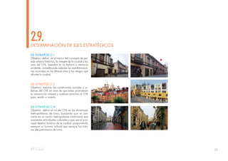 39
DETERMINACIÓN DE EJES ESTRATÉGICOS
2.9.
EJE ESTRATÉGICO I:
Objetivo: definir, en el marco del concepto de pai-
saje urbano histórico, la imagen de la ciudad y los
usos del CHL, basados en su historia y memoria
existente, considerando además las transformacio-
nes ocurridas en los últimos años y los riesgos que
afronta la ciudad.
EJE ESTRATÉGICO II:
Objetivo: mejorar las condiciones sociales y ur-
banas del CHL en aras de que estas promuevan
la renovación urbana y vuelvan atractivo al CHL
para residir e invertir.
EJE ESTRATÉGICO III:
Objetivo: definir el rol del CHL en las dinámicas
metropolitanas de Lima, buscando que se con-
vierta en un centro metropolitano tradicional que
concentre actividades culturales y que sea el prin-
cipal destino turístico de la ciudad, proponiendo
siempre un turismo cultural que aprecie los valo-
res del patrimonio de Lima.
 