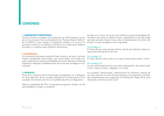 5
1. LINEAMIENTOS CONCEPTUALES:
Son las nociones y conceptos que se aplicarán en el Plan Maestro y se ba-
san en los principios de la recomendación de “Paisaje Urbano Histórico”
de la UNESCO y que incluyen: la perspectiva histórica y la visión en la
que esta se enmarca. Los objetivos a alcanzar son a largo plazo (objetivo
principal) y a mediano plazo (objetivos secundarios).
2. DIAGNÓSTICO:
Es la evaluación del estado actual del Centro Histórico, en base a los linea-
mientos conceptuales mencionados, que buscan lograr una mirada con-
creta y enfocada en brindar posibilidades de acción definidas al final del
diagnóstico mediante el establecimiento de los tres ejes estratégicos de la
propuesta.
3. PROPUESTA:
Nace de la conjunción de los lineamientos conceptuales con el diagnósti-
co: de la aplicación de los conceptos definidos en la primera parte y de lo
rescatado de la historia de Lima a la realidad descrita en el diagnóstico.
Dada la complejidad del CHL, la propuesta se organiza: primero, en tres
ejes estratégicos y luego, en proyectos.
CONTENIDO
Los ejes son un marco de acción que contiene un grupo de estrategias afi-
nes entre sí que tienen un objetivo común y representan la visión de ciudad
que tiene este plan. Buscan sumar valor sin desnaturalizar los valores del
pasado. Los ejes estratégicos son los siguientes:
Eje estratégico I:
El Centro de Lima como paisaje histórico cultural que realza los valores ex-
cepcionales del patrimonio de Lima.
Eje estratégico II:
El Centro de Lima como centro vivo y lugar atractivo para residir e invertir.
Eje estratégico III:
La zona monumental de Lima como centro metropolitano de carácter tradi-
cional, cultural y turístico, integrado a la ciudad.
Los proyectos “estructurantes” reestructurarán las dinámicas urbanas de
una zona concreta con obra física de impacto y con programas y activida-
des complementarias que asegurarán la revitalización integral de la zona
intervenida, tanto física como social.
 