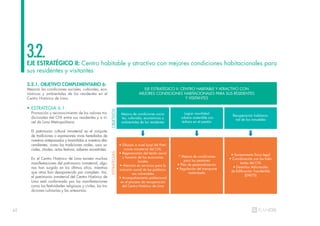62
EJE ESTRATÉGICO II: Centro habitable y atractivo con mejores condiciones habitacionales para
sus residentes y visitantes
3.2.
3.2.1. OBJETIVO COMPLEMENTARIO 6:
Mejorar las condiciones sociales, culturales, eco-
nómicas y ambientales de los residentes en el
Centro Histórico de Lima.
• ESTRATEGIA 6.1:
Promoción y reconocimiento de los valores tra-
dicionales del CHL entre sus residentes y a ni-
vel de Lima Metropolitana.
El patrimonio cultural inmaterial es el conjunto
de tradiciones o expresiones vivas heredadas de
nuestros antepasados y trasmitidas a nuestros des-
cendientes, como las tradiciones orales, usos so-
ciales, rituales, actos festivos, saberes ancestrales.
En el Centro Histórico de Lima existen muchas
manifestaciones del patrimonio inmaterial, algu-
nas han surgido en los últimos años, mientras
que otras han desaparecido por completo. Así,
el patrimonio inmaterial del Centro Histórico de
Lima está conformado por las manifestaciones
como las festividades religiosas y civiles, las tra-
diciones culinarias y las artesanías.
EJE ESTRATÉGICO II: CENTRO HABITABLE Y ATRACTIVO CON
MEJORES CONDICIONES HABITACIONALES PARA SUS RESIDENTES
Y VISITANTES
Mejora de condiciones socia-
les, culturales, económicas y
ambientales de los residentes
OBJETIVOS
ESTRATEGIAS
• Difusión a nivel local del Patri-
monio inmaterial del CHL.
• Regeneración del tejido social
y fomento de las economías
locales
• Atención en servicios para la
inclusión social de las poblacio-
nes vulnerables
• Acompañamiento poblacional
en el proceso de recuperación
del Centro Histórico de Lima
* Mejora de condiciones
para los peatones
• Plan de peatonalización
• Regulación del transporte
motorizado
• Saneamiento físico legal
• Coordinación con los habi-
tantes del CHL
• Derechos Adicionales
de Edificación Transferible
(DAETS)
Lograr movilidad
urbana sostenible con
énfasis en el peatón
Recuperación habitacio-
nal de los inmuebles
 