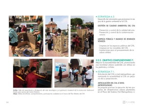 64
• ESTRATEGIA 6.3:
Desarrollo de instrumentos que promuevan la me-
jora de la gestión ambiental en el CHL.
GESTIÓN DE CALIDAD AMBIENTAL DEL CHL
- Prevención y control de la calidad del aire.
- Prevención y control de la contaminación
sonora.
LIMPIEZA PÚBLICA Y MANEJO DE RESIDUOS
SÓLIDOS
- Limpieza en los espacios públicos del CHL.
- Limpieza en los inmuebles del CHL.
- Instalaciones para el procesamiento de re
siduos sólidos.
3.2.2. OBJETIVO COMPLEMENTARIO 7:
Mejorar la transitabilidad del CHL, promoviendo
una movilidad urbana sostenible con énfasis en
los peatones y ciclistas.
• ESTRATEGIA 7.1:
Articulación del CHL a nivel metropolitano, ga-
rantizando la accesibilidad al CHL sin perjui-
cio de su preservanción.
ARTICULACIÓN DEL CHL A NIVEL
METROPOLITANO
Se propone priorizar la ejecución de tres pro-
yectos de infraestructura urbana planteados
en el Plano del Sistema Vial Metropolitano vi-
Arriba: Taller de capacitación y divulgación del valor tecnológico y el patrimonio inmaterial de la construcción tradicional
limeña para vecinos del Centro Histórico.
Abajo: Talleres de difusión, acompañamiento y participación ciudadana en el marco del Plan Maestro del CHL.
 
