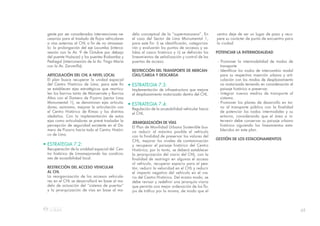 65
delo conceptual de la “supermanzana”. En
el caso del Sector de Lima Monumental 1,
para este fin: i) se identificarán, categoriza-
rán y evaluarán los puntos de accesos y sa-
lidas al casco histórico y ii) se definirán los
lineamientos de señalización y control de las
puertas de acceso.
RESTRICCIÓN DEL TRANSPORTE DE MERCAN-
CÍAS/CARGA Y DESCARGA
• ESTRATEGIA 7.3:
Implementación de infraestructura que mejore
el desplazamiento motorizado dentro del CHL.
• ESTRATEGIA 7.4:
Regulación de la accesibilidad vehicular hacia
el CHL.
JERARQUIZACIÓN DE VÍAS
El Plan de Movilidad Urbana Sostenible bus-
ca reducir al máximo posible el vehículo
con la finalidad de preservar los valores del
CHL, mejorar los niveles de contaminación
y recuperar el paisaje histórico del Centro
Histórico; por lo tanto, se deberá establecer
la jerarquización del viario del CHL, con la
finalidad de restringir en algunas el acceso
al vehículo, recuperar espacio para el pea-
tón, reducir la velocidad en el CHL y reducir
el impacto negativo del vehículo en el via-
rio del Centro Histórico. Del mismo modo, se
debe revisar y redefinir una jerarquía viaria
que permita una mejor ordenación de los flu-
jos de tráfico por la misma, de modo que el
gente por ser considerados intervenciones ne-
cesarias para el traslado de flujos vehiculares
a vías externas al CHL a fin de no atravesar-
lo: la prolongación del eje Locumba (interco-
nexión con la Av. 9 de Octubre por debajo
del puente Huáscar) y los puentes Riobamba y
Pedregal (interconexión de la Av. Tingo María
con la Av. Zarumilla).
ARTICULACIÓN DEL CHL A NIVEL LOCAL
El plan busca recuperar la unidad espacial
del Centro Histórico de Lima; para este fin
se establecen ejes estratégicos que rearticu-
len los barrios tanto de Monserrate y Barrios
Altos con el Damero de Pizarro (sector Lima
Monumental 1), se denominan ejes articula-
dores; asimismo, mejorar la articulación con
el Centro Histórico de Rímac y los distritos
aledaños. Con la implementación de estos
ejes como articuladores se prevé trasladar la
percepción de seguridad existente en el Da-
mero de Pizarro hacia todo el Centro Históri-
co de Lima.
• ESTRATEGIA 7.2:
Recuperación de la uniddad espacial del Cen-
tro histórico de Limamejorando las condicio-
nes de accesibilidad local.
RESTRICCIÓN DEL ACCESO VEHICULAR
AL CHL
La reorganización de los accesos vehicula-
res en el CHL se desarrollará en base al mo-
delo de actuación del “sistema de puertas”
y la jerarquización de vías en base al mo-
centro deje de ser un lugar de paso y recu-
pere su carácter de punto de encuentro para
la ciudad.
POTENCIAR LA INTERMODALIDAD
- Promover la intermodalidad de modos de
transporte.
- Identificar los nodos de intercambio modal
para su respectiva inserción urbana y arti-
culación con los modos de desplazamiento
no motorizado teniendo en consideración el
paisaje histórico a preservar.
- Integrar nuevos medios de transporte al
sistema.
- Promover los planes de desarrollo en tor-
no al transporte público con la finalidad
de potenciar los nodos intermodales y su
entorno, considerando que el área a in-
tervenir debe conservar su paisaje urbano
histórico siguiendo los lineamientos esta-
blecidos en este plan.
GESTIÓN DE LOS ESTACIONAMIENTOS
 