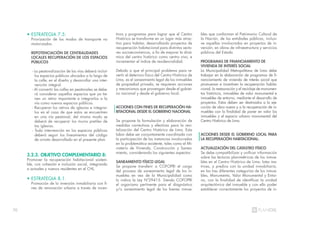 70
• ESTRATEGIA 7.5:
Priorización de los modos de transporte no
motorizados.
REPOTENCIACIÓN DE CENTRALIDADES
LOCALES RECUPERACIÓN DE LOS ESPACIOS
PÚBLICOS
- La peatonalización de las vías deberá incluir
los espacios públicos ubicados a lo largo de
la calle, en el diseño y desarrollar una inter-
vención integral.
- Al convertir las calles en peatonales se debe-
rá considerar aquellos espacios que ya tie-
nen un retiro importante e integrarlos a la
vía como nuevos espacios públicos.
- Recuperar los retiros de iglesias e integrar-
los en el caso de que estos se encuentren
en una vía peatonal; del mismo modo se
deberá de recuperar los muros pretiles de
las iglesias.
- Toda intervención en los espacios públicos
deberá seguir los lineamientos del código
de ornato desarrollado en el presente plan.
3.2.3. OBJETIVO COMPLEMENTARIO 8:
Promover la recuperación habitacional sosteni-
ble, con cohesión e inclusión social, integrando
a actuales y nuevos residentes en el CHL.
• ESTRATEGIA 8.1:
Promoción de la inversión inmobiliaria con fi-
nes de renovación urbana a través de incen-
tivos y programas para lograr que el Centro
Histórico se transforme en un lugar más atrac-
tivo para habitar, desarrollando proyectos de
recuperación habitacional para distintos secto-
res socioeconómicos, a fin de mejorar la diná-
mica del centro histórico como centro vivo, e
incrementar el índice de residencialidad.
Debido a que el principal problema para re-
vertir el deterioro físico del Centro Histórico de
Lima, es el saneamiento legal de los inmuebles
de propiedad privada, se requieren acciones
y mecanismos que provengan desde el gobier-
no nacional y desde el gobierno local.
ACCIONES CON FINES DE RECUPERACIÓN HA-
BITACIONAL DESDE EL GOBIERNO NACIONAL
Se propone la formulación y elaboración de
medidas correctivas y efectivas para la revi-
talización del Centro Histórico de Lima. Esta
labor debe ser conjuntamente coordinada con
la participación de las instancias involucradas
en la problemática existente, tales como el Mi-
nisterio de Vivienda, Construcción y Sanea-
miento, considerando los siguientes aspectos:
SANEAMIENTO FÍSICO LEGAL
Se propone transferir a COFOPRI el cargo
del proceso de saneamiento legal de los in-
muebles en vez de la Municipalidad como
lo indica la Ley Nº29415. Siendo COFOPRI
el organismo pertinente para el diagnóstico
y/o saneamiento legal de los bienes inmue-
bles que conforman el Patrimonio Cultural de
la Nación, de las entidades públicas, inclusi-
ve aquellas involucradas en proyectos de in-
versión, en obras de infraestructura y servicios
públicos del Estado.
PROGRAMAS DE FINANCIAMIENTO DE
VIVIENDA DE INTERÉS SOCIAL
La Municipalidad Metropolitana de Lima debe
trabajar en la elaboración de programas de fi-
nanciamiento de vivienda de interés social que
promuevan e incentiven la recuperación habita-
cional, la restauración y el reciclaje de monumen-
tos históricos, inmuebles de valor monumental e
inmuebles de entorno, mediante el desarrollo de
proyectos. Estos deben ser destinados a la eje-
cución de obra nueva y a la recuperación de in-
muebles con la finalidad de poner en valor los
inmuebles y el espacio urbano monumental del
Centro Histórico de Lima.
ACCIONES DESDE EL GOBIERNO LOCAL PARA
LA RECUPERACIÓN HABITACIONAL:
ACTUALIZACIÓN DEL CATASTRO FÍSICO
Se debe compatibilizar y unificar información
sobre las lecturas planimétricas de los inmue-
bles en el Centro Histórico de Lima: lotes ma-
trices, y predios con la unidad inmobiliaria,
en las tres diferentes categorías de los inmue-
bles, Monumento, Valor Monumental y Entor-
no, con la finalidad de identificar la unidad
arquitectónica del inmueble y con ello poder
establecer correctamente los proyectos de in-
 