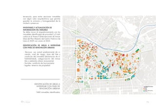 71
IDENTIFICACIÓN DE ÁREAS A
INTERVENIR CON FINES DE
RENOVACIÓN URBANA
1460 inmuebles identificados
tervención, para evitar seccionar inmuebles
con algún valor arquitectónico que permita
guardar la armonía y homogeneidad de la
unidad a preservar.
INVENTARIO Y ACTUALIZACIÓN DE
INFORMACIÓN DEL INMUEBLE
Se debe iniciar el empadronamiento con los
inmuebles identificados de prioridad I y II indi-
cados en el Anexo II (Intervenciones de Inmue-
bles) del Plan Maestro del Centro Histórico de
Lima al 2029 con visión al 2035.
IDENTIFICACIÓN DE ÁREAS A INTERVENIR
CON FINES DE RENOVACIÓN URBANA
- Técnicos: uso actual predominante de vi-
vienda, nivel de riesgo, área del lote y
condición del inmueble (declaración de in-
habitabilidad), categorización del inmue-
ble y ambiente urbano monumental
- Sociales: condición de hacinamiento
- Legales: tenencia de propiedad
 