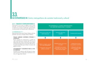 75
EJE ESTRATÉGICO III: Centro metropolitano de carácter tradicional y cultural
3.3.
3.3.1. OBJETIVO COMPLEMENTARIO 9:
Posicionar el CHL como un destino único y dife-
renciado: se buscará que el CHL se convierta en
un destino en sí mismo, resaltando, promoviendo
y comunicando los factores que lo diferencian.
• ESTRATEGIA 9.1:
Desarrollo del turismo en el Centro Histórico de Lima
tomando como eje su Paisaje Urbano Histórico.
PAISAJE URBANO HISTÓRICO ÍNTEGRO Y
AUTÉNTICO
Busca articular la conservación y puesta en
valor del Patrimonio Cultural del CHL con el
desarrollo del turismo. Reconoce que el Valor
Universal Excepcional reconocido del CHL es
el punto de partida para alinear iniciativas de
gestión turística.
ACCESIBILIDAD Y SEGURIDAD PARA LA VISI-
TA TURÍSTICA
Se basa en la apertura del CHL para la expe-
riencia turística a través de la facilitación turís-
tica y la seguridad urbana.
EJE ESTRATÉGICO II: CENTRO METROPOLITANO
DE CARÁCTER TRADICIONAL Y CULTURAL
Promocionar el CHL como
centro tradicional
OBJETIVOS
ESTRATEGIAS
•Definir la imagen a proyec-
tar a nivel metropolitano
• Articulación entre actores
públicos y privados
•Establecimiento de una mar-
ca ciudad
•Articulación con museos,
restaurantes, etc. Para la pro-
yección de esa imagen
• Definición de cartera
de proyectos a promover
• Elaboración de meca-
nismos de gestión públi-
co-privados
Promoción del turismo
sostenible
Promoción de la inversión
 