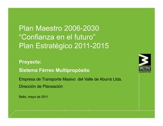 Plan Maestro 2006-2030
“Confianza en el futuro”
Plan Estratégico 2011-2015

Proyecto:
Sistema Férreo Multipropósito
Empresa de Transporte Masivo del Valle de Aburrá Ltda.
Dirección de Planeación

Bello, mayo de 2011
 
