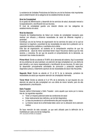 9

           La existencia de Unidades Productoras de Salud es uno de los factores más importantes
           para la determinación de la categoría de los establecimientos de salud.

           Nivel de Complejidad
           Es el grado de diferenciación y desarrollo de los servicios de salud, alcanzado merced a
           la especialización y tecnificación de sus recursos.
           El nivel de complejidad guarda una relación directa con las categorías de
           establecimientos de salud.

           Nivel de Atención
           Conjunto de Establecimientos de Salud con niveles de complejidad necesaria para
           resolver con eficacia y eficiencia necesidades de salud de diferente magnitud y
           severidad.
           Constituye una de las formas de organización de los servicios de salud, en la cual se
           relacionan la magnitud y severidad de las necesidades de salud de la población con la
           capacidad resolutiva cualitativa y cuantitativa de la oferta.
           Este tipo de organización, se sustenta en la comprobación empírica de que los
           problemas de salud de menor severidad tienen mayor frecuencia relativa que los más
           severos, y viceversa. Es así que de acuerdo al comportamiento de la demanda, se
           reconocen tres niveles de atención:

           Primer Nivel: Donde se atiende el 70-80% de la demanda del sistema. Aquí la severidad
           de los problemas de salud plantean una atención de baja complejidad con una oferta de
           gran tamaño y con menor especialización y tecnificación de sus recursos. En este nivel,
           se desarrollan principalmente actividades de promoción y protección específica,
           diagnóstico precoz y tratamiento oportuno de las necesidades de salud más frecuentes.

           Segundo Nivel: Donde se atiende el 12 al 22 % de la demanda, portadora de
           necesidades de salud que requieren atención de complejidad intermedia.

           Tercer Nivel: Donde se atiende el 5 al 10% de la demanda, la cual requiere de una
           atención de salud de alta complejidad con una oferta de menor tamaño, pero de alta
           especialización y tecnificación.

           Daño Trazador
           Kessner definió Enfermedad o Daño Trazador como aquello que reúne por lo menos
           tres de los siguientes requisitos:
                   Tener un impacto potencial sobre las condiciones de salud
                   Estar relativamente bien definida y ser de fácil diagnóstico
                   La tasa de prevalencia lo suficientemente alta para recopilar datos
                   La historia natural de la enfermedad debe variar con la utilización de la atención
                   médica

           Se hace mención de este concepto, ya que será utilizado para la definición de la
           morbilidad por cada una de las Categorías.
           OPS: Documento de Perfiles de Complejidad




PLAN MAESTRO DE INVERSIONES EN INFRAESTRUCTURA HOSPITAL SAN JUAN BAUTISTA DE HUARAL
 