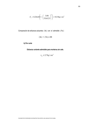 99



                                                                        2
                                                         3.00
                         Fa      0.20x60 1                                      10.33kg / cm 2
                                                        35x0.23




Comparación de esfuerzos actuantes ( fa ) con el admisible ( Fa )


                                              ( fa ) < ( Fa ) » OK


           b) Por corte


                   Esfuerzo cortante admisible para morteros sin cale.


                                                 vm       2.7kg / cm 2




PLAN MAESTRO DE INVERSIONES EN INFRAESTRUCTURA HOSPITAL SAN JUAN BAUTISTA DE HUARAL
 