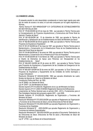 10




      I.2.2 MARCO LEGAL

           El presente estudio ha sido desarrollado considerando el marco legal vigente para este
           tipo de medio de acceso a la salud, el cual esta compuesto por los sgtes dispositivos y
           Normas:
            Norma Técnica N° 0021-MINSA/DGSP V.01 CATEGORIAS DE ESTABLECIMIENTOS
           DE SECTOR SALUD 2004
           R.M. Nº 179-94-DS/DM del 25 de mayo de 1994, que aprueba la “Norma Técnica para
           la Conceptualización de Proyectos Arquitectónicos y Constructivos del Primer Nivel de
           Atención: Puestos de Salud”.
           R.M. Nº 861-95-SA/DM del 15 de diciembre de 1995, que aprueba la “Norma de
           Identificación y Señalización de los Establecimientos de Salud del Ministerio de Salud”.
           R.M. Nº 482-96-DA/DM del 08 de agosto de 1996, que aprueba la “Norma Técnica para
           Proyectos de Arquitectura Hospitalaria”.
           R.M. Nº 251-97-SA/DM del 27 de mayo de 1997, que aprueba la “Norma Técnica para el
           Mantenimiento y Conservación de la Infraestructura Física de los Establecimientos de
           Salud del Primer Nivel de Atención”.
           R.M. Nº 016-98-SA/DM del 27 de enero de 1998, que aprueba la “Norma Técnica para el
           Mantenimiento y Conservación de la Infraestructura Física de Hospitales”.
           R.M. Nº 072-99-SA/DM del 15 de febrero de 1999, que aprueba la “Norma Técnica para
           el Diseño de Elementos de Apoyo para Personas con Discapacidad en los
           Establecimientos de      Salud”.
           R.M. Nº 064-2001-SA/DM del 29 de enero de 2001, que aprueba la “Norma Técnica
           para Proyectos de Arquitectura y Equipamiento de las Unidades de Emergencia de los
           Establecimientos de Salud”.
           R.M. Nº 065-2001-SA/DM del 29 de enero de 2001, que aprueba la “Guía Técnica para
           Proyectos de Arquitectura y Equipamiento de las Unidades de Centro Quirúrgico y
           Cirugía Ambulatoria”.
           Resolución Ministerial Nº 0232-84-SA/DM, 1984 que aprueba oficialmente las cuatro
           Niveles de Atención de Salud en el Ministerio de Salud.
           Constitución Política del Perú, de 1993.
           Ley Nº 26482- Ley General de Salud.
           Ley Nº 27657- Ley del Ministerio de Salud
           Decreto Supremo Nº 013-2002-SA. Reglamento de la Ley del Ministerio de Salud.
           Decreto Supremo Nº 011-2006-VIVIENDA Reglamento Nacional de Edificaciones
           Lineamientos de Política Sectorial para el período 2002 –2012 y Fundamentos para el
           Plan Estratégico Sectorial del quinquenio agosto 2001 – julio 2006.
           Decreto Supremo Nº 014-2002-SA. Reglamento de Organización y Funciones del
           Ministerio de Salud.
           Resolución Ministerial Nº 573-2003-SA/DM que aprueba el Reglamento de Organización
           y Funciones de las Direcciones de Salud y de las Direcciones de Red de Salud.
           Resolución Ministerial Nº 616-2003-SA/DM que aprueba Reglamento de Organización y
           Funciones de los Hospitales.
           Resolución Ministerial Nº -2003-SA/DM que aprueba Reglamento de Organización y
           Funciones de Institutos Especializados
           Resolución Ministerial Nº 638-2003-SA/DM que aprueba el Documento “Delimitación de
           las Direcciones de Salud, Direcciones de Red de salud y Microrredes de Salud del
           Ministerio de Salud”.
           Ley Nº 27783 - Ley de Bases de la Descentralización


PLAN MAESTRO DE INVERSIONES EN INFRAESTRUCTURA HOSPITAL SAN JUAN BAUTISTA DE HUARAL
 