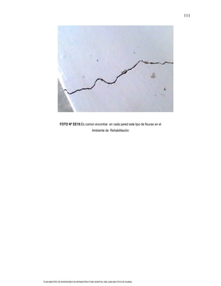 111




               FOTO Nº EE10:Es común encontrar en cada pared este tipo de fisuras en el
                                             Ambiente de Rehabilitación




PLAN MAESTRO DE INVERSIONES EN INFRAESTRUCTURA HOSPITAL SAN JUAN BAUTISTA DE HUARAL
 