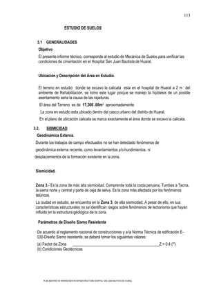 113

                            ESTUDIO DE SUELOS


  3.1 GENERALIDADES
   Objetivo
   El presente informe técnico, corresponde al estudio de Mecánica de Suelos para verificar las
   condiciones de cimentación en el Hospital San Juan Bautista de Huaral.


   Ubicación y Descripción del Área en Estudio.

   El terreno en estudio donde se excavo la calicata esta en el hospital de Huaral a 2 m del
   ambiente de Rehabilitación, se tomo este lugar porque se manejo la hipótesis de un posible
   asentamiento seria la causa de las rajaduras.
       El área del Terreno es de 17,300 .00m² aproximadamente
       La zona en estudio esta ubicado dentro del casco urbano del distrito de Huaral,
       En el plano de ubicación calicata se marca exactamente el área donde se excavo la calicata.

3.2.       SISMICIDAD
  Geodinámica Externa.
 Durante los trabajos de campo efectuados no se han detectado fenómenos de
 geodinámica externa reciente, como levantamientos y/o hundimientos, ni
desplazamientos de la formación existente en la zona.


 Sismicidad.


 Zona 3.- Es la zona de más alta sismicidad. Comprende toda la costa peruana, Tumbes a Tacna,
 la sierra norte y central y parte de ceja de selva. Es la zona más afectada por los fenómenos
 telúricos.
 La ciudad en estudio, se encuentra en la Zona 3, de alta sismicidad. A pesar de ello, en sus
 características estructurales no se identifican rasgos sobre fenómenos de tectonismo que hayan
 influido en la estructura geológica de la zona.

   Parámetros de Diseño Sismo Resistente

  De acuerdo al reglamento nacional de construcciones y a la Norma Técnica de edificación E-
  030-Diseño Sismo resistente, se deberá tomar los siguientes valores:
  (a) Factor de Zona                                                                           Z = 0.4 (*')
  (b) Condiciones Geotécnicas




         PLAN MAESTRO DE INVERSIONES EN INFRAESTRUCTURA HOSPITAL SAN JUAN BAUTISTA DE HUARAL
 