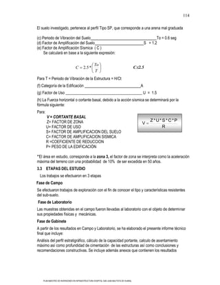 114

El suelo investigado, pertenece al perfil Tipo SP, que corresponde a una arena mal graduada

(c) Periodo de Vibración del Suelo                                                                      To = 0.6 seg
(d) Factor de Amplificación del Suelo                                                            S = 1.2
(e) Factor de Amplificación Sísmica ( C )
     Se calculará en base a la siguiente expresión:

                                                   To
                                  C      2.5 *                                            C 2.5
                                                   T
Para T = Periodo de Vibración de la Estructura = H/Ct
(f) Categoría de la Edificación                                                              A
(g) Factor de Uso _______________________________________ U = 1.5
(h) La Fuerza horizontal o cortante basal, debido a la acción sísmica se determinará por la
fórmula siguiente:
Para:
        V = CORTANTE BASAL
        Z= FACTOR DE ZONA                                                                           Z *U* S * C*P
                                                                                              V
        U= FACTOR DE USO                                                                                  R
        S= FACTOR DE AMPLIFICACION DEL SUELO
        C= FACTOR DE AMPLIFICACION SISMICA
        R =COEFICIENTE DE REDUCCION
        P= PESO DE LA EDIFICACIÓN

*'El área en estudio, corresponde a la zona 3, el factor de zona se interpreta como la aceleración
máxima del terreno con una probabilidad de 10% de ser excedida en 50 años.
3.3 ETAPAS DEL ESTUDIO
  Los trabajos se efectuaron en 3 etapas
Fase de Campo
Se efectuaron trabajos de exploración con el fin de conocer el tipo y características resistentes
del sub-suelo.
Fase de Laboratorio
Las muestras obtenidas en el campo fueron llevadas al laboratorio con el objeto de determinar
sus propiedades físicas y mecánicas.
Fase de Gabinete
A partir de los resultados en Campo y Laboratorio, se ha elaborado el presente informe técnico
final que incluye:
Análisis del perfil estratigráfico, cálculo de la capacidad portante, calculo de asentamiento
máximo así como profundidad de cimentación de las estructuras así como conclusiones y
recomendaciones constructivas. Se incluye además anexos que contienen los resultados




    PLAN MAESTRO DE INVERSIONES EN INFRAESTRUCTURA HOSPITAL SAN JUAN BAUTISTA DE HUARAL
 