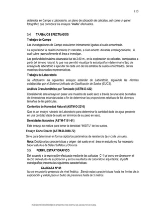 115

obtenidos en Campo y Laboratorio, un plano de ubicación de calicatas, así como un panel
fotográfico que corrobora los ensayos “insitu” efectuados.


3.4        TRABAJOS EFECTUADOS
Trabajos de Campo
Las investigaciones de Campo estuvieron íntimamente ligadas al suelo encontrado.
La exploración se realizó mediante 01 calicatas, a cielo abierto ubicadas estratégicamente, lo
cual cubre razonablemente el área a investigar.
Las profundidad máxima alcanzada fue de 2.60 m., en la exploración de calicatas, computados a
partir del terreno natural, lo que nos permitió visualizar la estratigrafía y determinar el tipo de
ensayos de laboratorio a ejecutar de cada uno de los estratos de suelos encontrados, de las
muestras disturbadas representativas.
Trabajos de Laboratorio
Se efectuaron los siguientes ensayos estándar de Laboratorio, siguiendo las Normas
establecidas por el Sistema Unificado de Clasificación de Suelos (SUCS).
Análisis Granulométrico por Tamizado (ASTM-D-422)
Consistiendo este ensayo en pasar una muestra de suelo seco a través de una serie de mallas
de dimensiones estandarizadas a fin de determinar las proporciones relativas de los diversos
tamaños de las partículas.
Contenido de Humedad Natural (ASTM-D-2216)
Que es un ensayo rutinario de Laboratorio para determinar la cantidad dada de agua presente
en una cantidad dada de suelo en términos de su peso en seco.
Densidades Naturales (ASTM-T191-61)
Este ensayo se realiza para tomar la densidad “INSITU” de los suelos.
Ensayo Corte Directo (ASTM-D-3080-72)
Sirve para determinar en forma rápida los parámetros de resistencia ( y c) de un suelo.
Nota: Debido a las características y origen del suelo en el área en estudio no fue necesario
hacer estudios de Sales Sulfatos y Cloruros
3.5         PERFIL ESTRATIGRAFICO
Del acuerdo a la exploración efectuada mediante las calicatas C-1 tal como se observa en el
récord del estudio de exploración y en los resultados de Laboratorio adjuntados; el perfil
estratigráfico presenta las siguientes características:
            CALICATA Nº 01
No se encontró la presencia de nivel freático. Siendo estas características hasta los límites de la
exploración y valido para un bulbo de presiones hasta de 5 metros.




      PLAN MAESTRO DE INVERSIONES EN INFRAESTRUCTURA HOSPITAL SAN JUAN BAUTISTA DE HUARAL
 