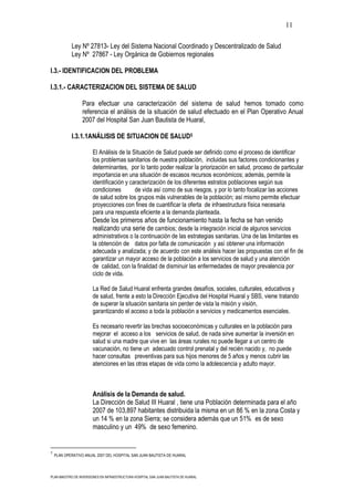 11

            Ley Nº 27813- Ley del Sistema Nacional Coordinado y Descentralizado de Salud
            Ley Nº 27867 - Ley Orgánica de Gobiernos regionales

I.3.- IDENTIFICACION DEL PROBLEMA

I.3.1.- CARACTERIZACION DEL SISTEMA DE SALUD

                  Para efectuar una caracterización del sistema de salud hemos tomado como
                  referencia el análisis de la situación de salud efectuado en el Plan Operativo Anual
                  2007 del Hospital San Juan Bautista de Huaral,

            I.3.1.1ANÁLISIS DE SITUACION DE SALUD5

                       El Análisis de la Situación de Salud puede ser definido como el proceso de identificar
                       los problemas sanitarios de nuestra población, incluidas sus factores condicionantes y
                       determinantes, por lo tanto poder realizar la priorización en salud, proceso de particular
                       importancia en una situación de escasos recursos económicos; además, permite la
                       identificación y caracterización de los diferentes estratos poblaciones según sus
                       condiciones        de vida así como de sus riesgos, y por lo tanto focalizar las acciones
                       de salud sobre los grupos más vulnerables de la población; así mismo permite efectuar
                       proyecciones con fines de cuantificar la oferta de infraestructura física necesaria
                       para una respuesta eficiente a la demanda planteada.
                       Desde los primeros años de funcionamiento hasta la fecha se han venido
                       realizando una serie de cambios; desde la integración inicial de algunos servicios
                       administrativos o la continuación de las estrategias sanitarias. Una de las limitantes es
                       la obtención de datos por falta de comunicación y así obtener una información
                       adecuada y analizada; y de acuerdo con este análisis hacer las propuestas con el fin de
                       garantizar un mayor acceso de la población a los servicios de salud y una atención
                       de calidad, con la finalidad de disminuir las enfermedades de mayor prevalencia por
                       ciclo de vida.

                       La Red de Salud Huaral enfrenta grandes desafíos, sociales, culturales, educativos y
                       de salud, frente a esto la Dirección Ejecutiva del Hospital Huaral y SBS, viene tratando
                       de superar la situación sanitaria sin perder de vista la misión y visión,
                       garantizando el acceso a toda la población a servicios y medicamentos esenciales.

                       Es necesario revertir las brechas socioeconómicas y culturales en la población para
                       mejorar el acceso a los servicios de salud, de nada sirve aumentar la inversión en
                       salud si una madre que vive en las áreas rurales no puede llegar a un centro de
                       vacunación, no tiene un adecuado control prenatal y del recién nacido y, no puede
                       hacer consultas preventivas para sus hijos menores de 5 años y menos cubrir las
                       atenciones en las otras etapas de vida como la adolescencia y adulto mayor.



                       Análisis de la Demanda de salud.
                       La Dirección de Salud III Huaral , tiene una Población determinada para el año
                       2007 de 103,897 habitantes distribuida la misma en un 86 % en la zona Costa y
                       un 14 % en la zona Sierra; se considera además que un 51% es de sexo
                       masculino y un 49% de sexo femenino.


5
    PLAN OPERATIVO ANUAL 2007 DEL HOSPITAL SAN JUAN BAUTISTA DE HUARAL




PLAN MAESTRO DE INVERSIONES EN INFRAESTRUCTURA HOSPITAL SAN JUAN BAUTISTA DE HUARAL
 