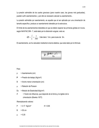 119

La presión admisible de los suelos gravosos (para nuestro caso, las gravas mal graduadas),
pueden sufrir asentamientos y por ello es necesario calcular su asentamiento..

La presión admisible por asentamiento, es aquella que al ser aplicada por una cimentación de
tamaño específico, produce un asentamiento tolerable por la estructura.

El limite de los asentamientos tolerables en que se deben esperar las primeras grietas en muros,
según NAVFAC DM - 7, está dado por la distorsión angular, esto es:

                                     1
                                        , Vale decir, 1cm, para luces de 3m.
                             L      300

El asentamiento, se ha calculado mediante la teoría elástica, que esta dado por la fórmula:




                                                                                2
                                                        p P IfB (1                  )
                                                                         Es




Para:

p       = Asentamiento (cm)

P       = Presión de trabajo (Kg/cm²)

B       = Ancho menor cimentación (cm)

        = Relación de Poisson

Es      = Modulo de Elasticidad (Kg/cm²)
If          = Factor de influencia, que depende de la forma y la rigidez de la
            cimentación (Bowles 1977).

Reemplazando valores:

P       = 3.17 Kg/cm²                                   If = 0.95

B       = 50 cm

        = 0.20




     PLAN MAESTRO DE INVERSIONES EN INFRAESTRUCTURA HOSPITAL SAN JUAN BAUTISTA DE HUARAL
 